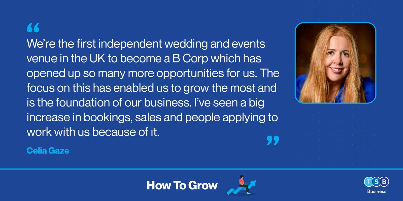 Celia Gaze: &ldquo;We're the first independent wedding and events venue in the UK to become a B Corp which has opened up so many more opportunities for us. The focus on this has enabled us to grow the most and is the foundation of our business. I've seen a big increase in bookings, sales and people applying to work with us because of it.&rdquo;